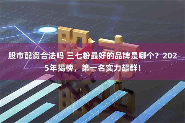 股市配资合法吗 三七粉最好的品牌是哪个？2025年揭榜，第一名实力超群！