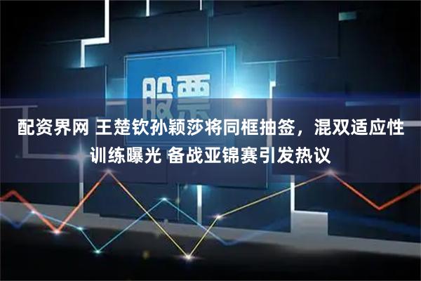 配资界网 王楚钦孙颖莎将同框抽签，混双适应性训练曝光 备战亚锦赛引发热议
