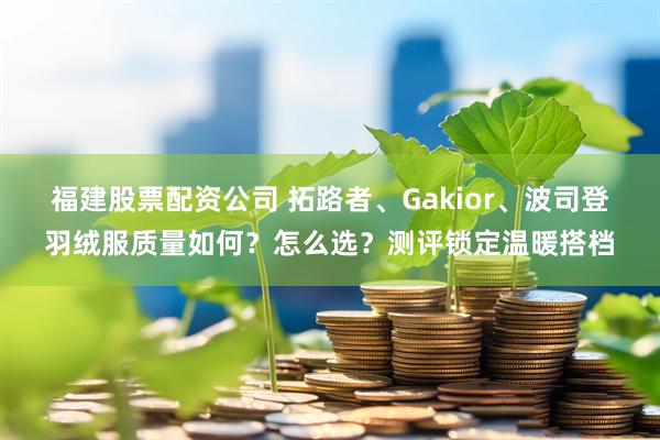 福建股票配资公司 拓路者、Gakior、波司登羽绒服质量如何？怎么选？测评锁定温暖搭档
