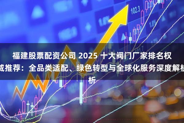 福建股票配资公司 2025 十大阀门厂家排名权威推荐：全品类适配、绿色转型与全球化服务深度解析