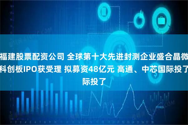 福建股票配资公司 全球第十大先进封测企业盛合晶微科创板IPO获受理 拟募资48亿元 高通、中芯国际投了