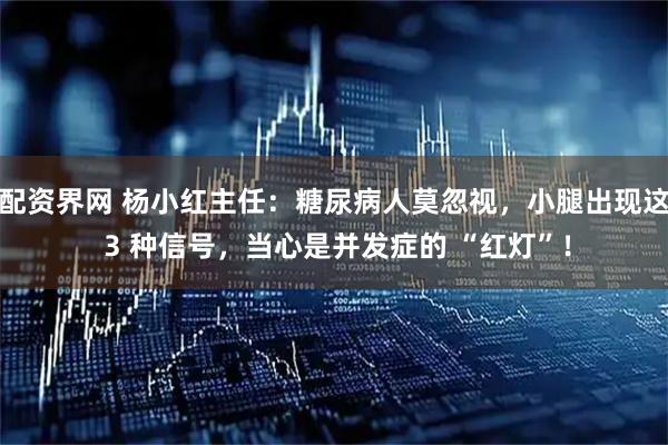 配资界网 杨小红主任：糖尿病人莫忽视，小腿出现这 3 种信号，当心是并发症的 “红灯”！