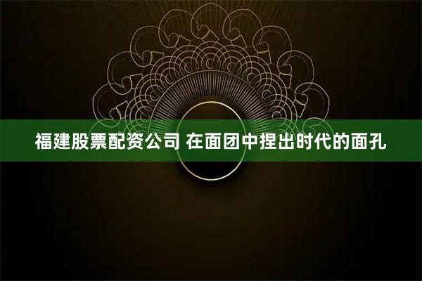 福建股票配资公司 在面团中捏出时代的面孔