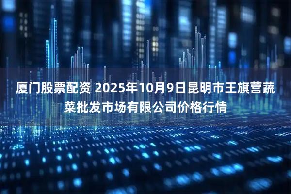 厦门股票配资 2025年10月9日昆明市王旗营蔬菜批发市场有限公司价格行情