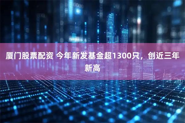 厦门股票配资 今年新发基金超1300只，创近三年新高