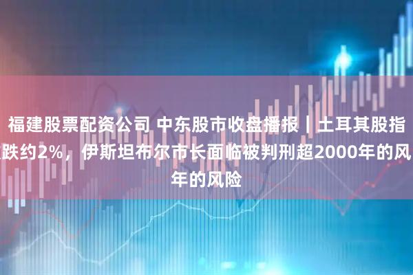 福建股票配资公司 中东股市收盘播报｜土耳其股指收跌约2%，伊斯坦布尔市长面临被判刑超2000年的风险
