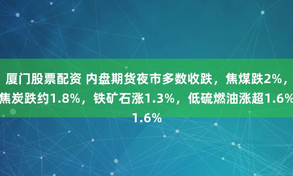 厦门股票配资 内盘期货夜市多数收跌，焦煤跌2%，焦炭跌约1.8%，铁矿石涨1.3%，低硫燃油涨超1.6%