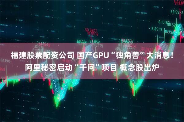 福建股票配资公司 国产GPU“独角兽”大消息！阿里秘密启动“千问”项目 概念股出炉
