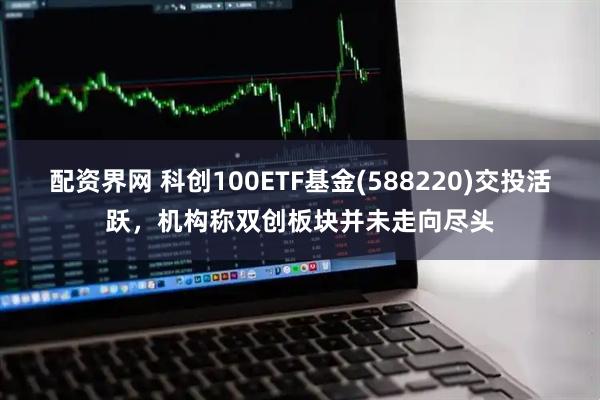 配资界网 科创100ETF基金(588220)交投活跃，机构称双创板块并未走向尽头