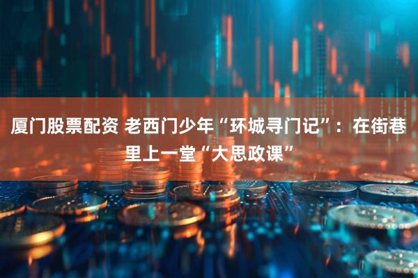 厦门股票配资 老西门少年“环城寻门记”：在街巷里上一堂“大思政课”