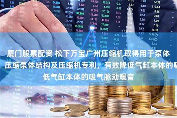 厦门股票配资 松下万宝广州压缩机取得用于泵体结构的气缸、压缩泵体结构及压缩机专利,有效降低气缸本体的吸气脉动噪音