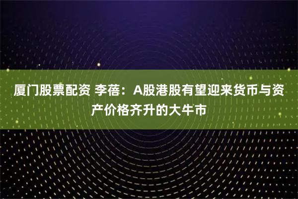 厦门股票配资 李蓓:A股港股有望迎来货币与资产价格齐升的大牛市