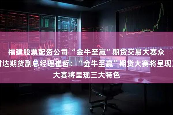 福建股票配资公司 “金牛至赢”期货交易大赛众声汇|财达期货副总经理崔哲:“金牛至赢”期货大赛将呈现三大特色