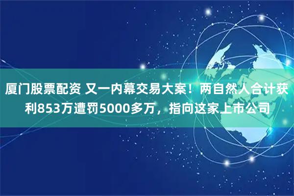 厦门股票配资 又一内幕交易大案!两自然人合计获利853万遭罚5000多万,指向这家上市公司