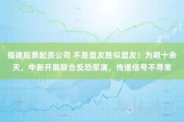 福建股票配资公司 不是盟友胜似盟友！为期十余天，中新开展联合反恐军演，传递信号不寻常