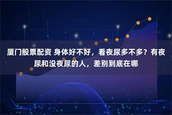 厦门股票配资 身体好不好,看夜尿多不多?有夜尿和没夜尿的人,差别到底在哪