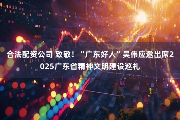 合法配资公司 致敬!“广东好人”吴伟应邀出席2025广东省精神文明建设巡礼