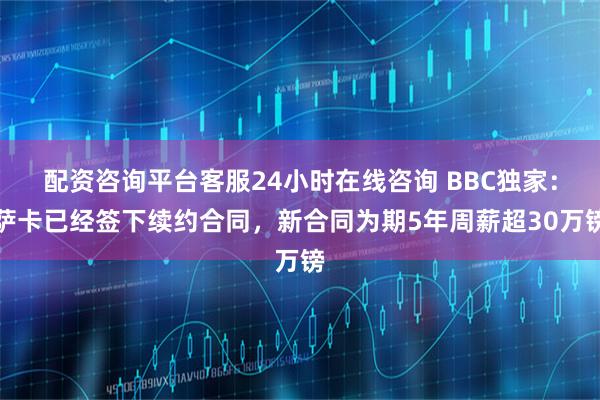 配资咨询平台客服24小时在线咨询 BBC独家：萨卡已经签下续约合同，新合同为期5年周薪超30万镑