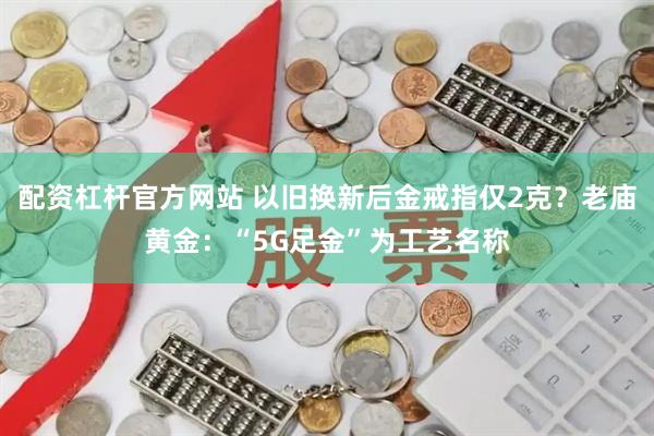 配资杠杆官方网站 以旧换新后金戒指仅2克?老庙黄金:“5G足金”为工艺名称