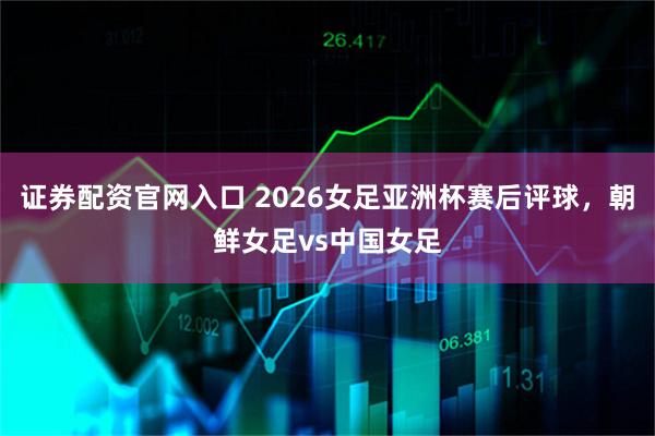 证券配资官网入口 2026女足亚洲杯赛后评球，朝鲜女足vs中国女足