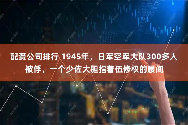 配资公司排行 1945年，日军空军大队300多人被俘，一个少佐大胆指着伍修权的腰间