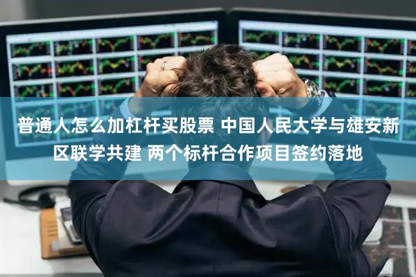 普通人怎么加杠杆买股票 中国人民大学与雄安新区联学共建 两个标杆合作项目签约落地
