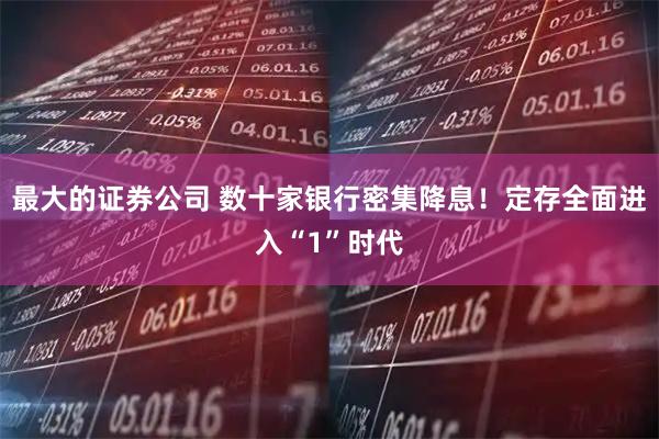 最大的证券公司 数十家银行密集降息！定存全面进入“1”时代