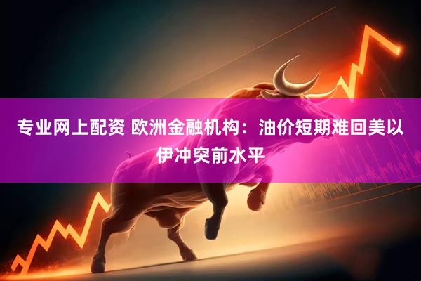 专业网上配资 欧洲金融机构：油价短期难回美以伊冲突前水平