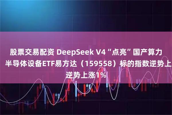 股票交易配资 DeepSeek V4“点亮”国产算力主线,半导体设备ETF易方达(159558)标的指数逆势上涨1%