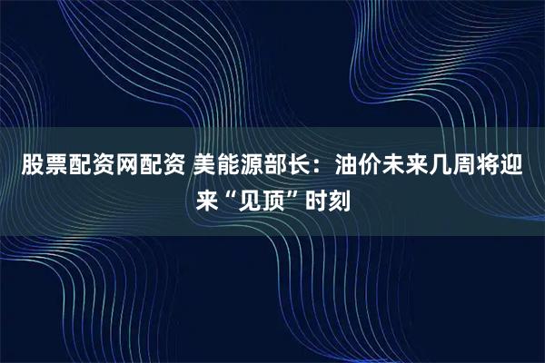 股票配资网配资 美能源部长：油价未来几周将迎来“见顶”时刻