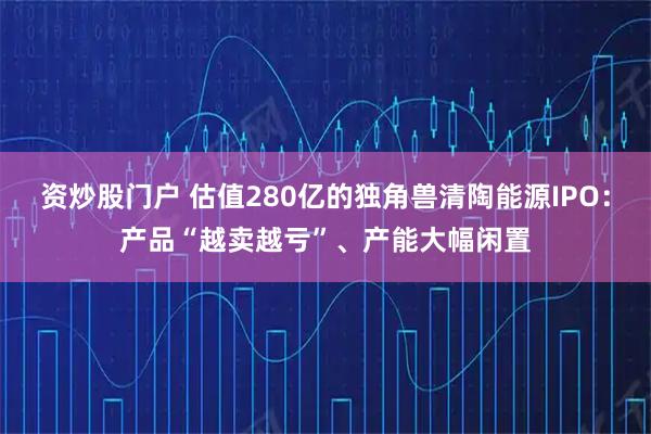 资炒股门户 估值280亿的独角兽清陶能源IPO:产品“越卖越亏”、产能大幅闲置