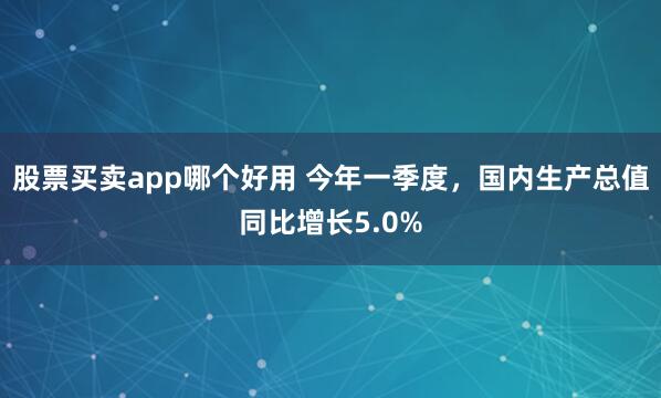 股票买卖app哪个好用 今年一季度,国内生产总值同比增长5.0%