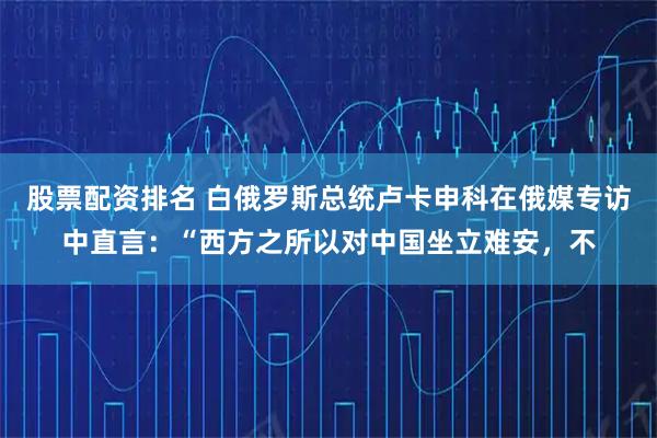 股票配资排名 白俄罗斯总统卢卡申科在俄媒专访中直言：“西方之所以对中国坐立难安，不