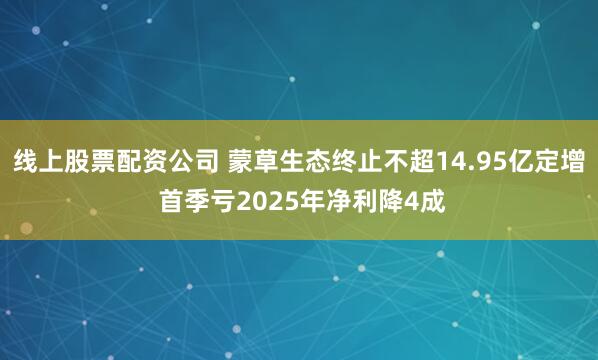 线上股票配资公司 蒙草生态终止不超14.95亿定增 首季亏2025年净利降4成