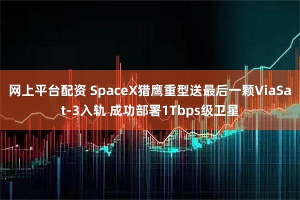 网上平台配资 SpaceX猎鹰重型送最后一颗ViaSat-3入轨 成功部署1Tbps级卫星