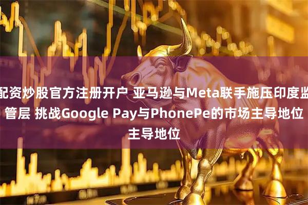 配资炒股官方注册开户 亚马逊与Meta联手施压印度监管层 挑战Google Pay与PhonePe的市场主导地位