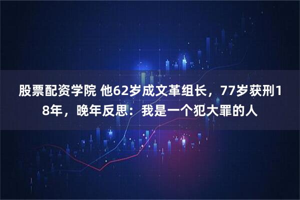 股票配资学院 他62岁成文革组长，77岁获刑18年，晚年反思：我是一个犯大罪的人