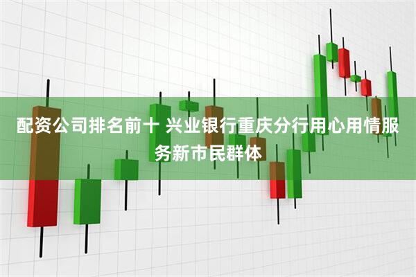 配资公司排名前十 兴业银行重庆分行用心用情服务新市民群体