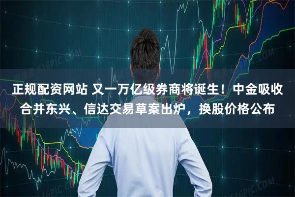 正规配资网站 又一万亿级券商将诞生！中金吸收合并东兴、信达交易草案出炉，换股价格公布