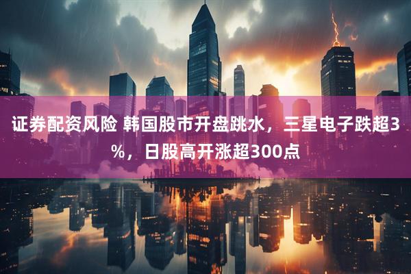 证券配资风险 韩国股市开盘跳水，三星电子跌超3%，日股高开涨超300点