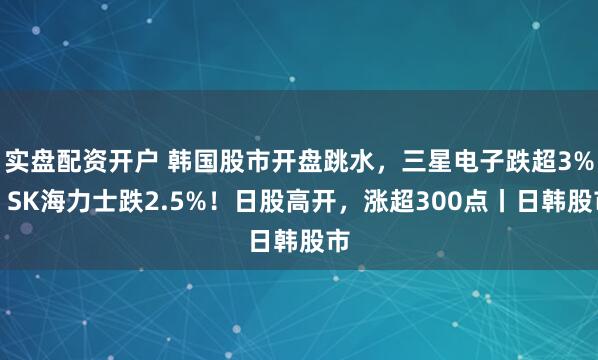 实盘配资开户 韩国股市开盘跳水，三星电子跌超3%，SK海力士跌2.5%！日股高开，涨超300点丨日韩股市