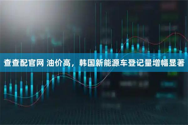 查查配官网 油价高，韩国新能源车登记量增幅显著
