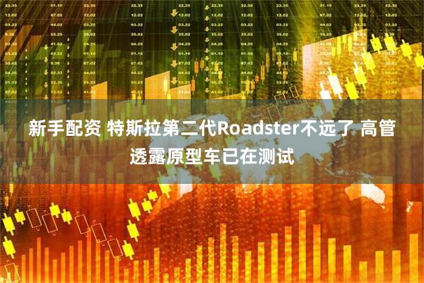 新手配资 特斯拉第二代Roadster不远了 高管透露原型车已在测试