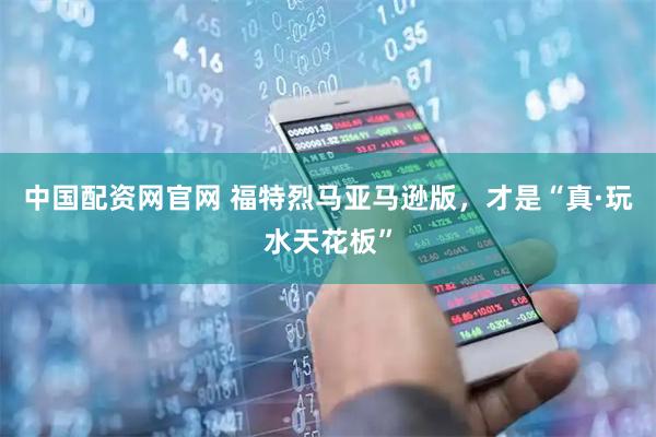 中国配资网官网 福特烈马亚马逊版，才是“真·玩水天花板”