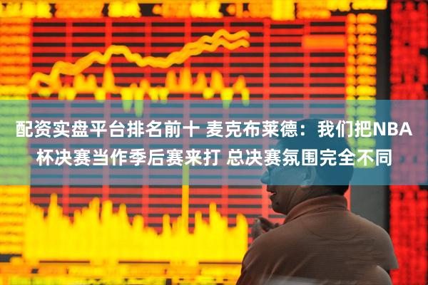 配资实盘平台排名前十 麦克布莱德：我们把NBA杯决赛当作季后赛来打 总决赛氛围完全不同