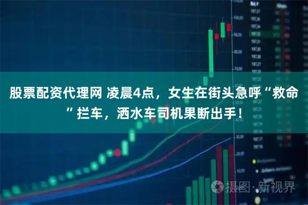 股票配资代理网 凌晨4点，女生在街头急呼“救命”拦车，洒水车司机果断出手！