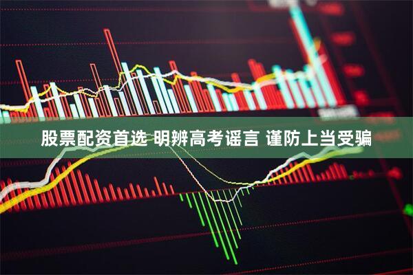 股票配资首选 明辨高考谣言 谨防上当受骗